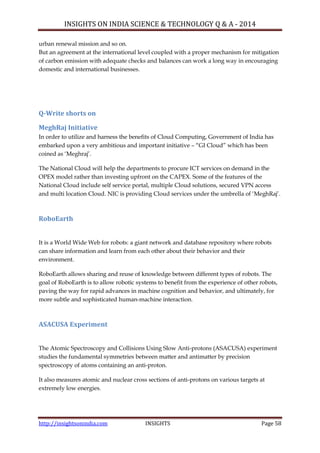 INSIGHTS ON INDIA SCIENCE & TECHNOLOGY Q & A - 2014
http://insightsonindia.com INSIGHTS Page 58
urban renewal mission and so on.
But an agreement at the international level coupled with a proper mechanism for mitigation
of carbon emission with adequate checks and balances can work a long way in encouraging
domestic and international businesses.
Q-Write shorts on
MeghRaj Initiative
In order to utilize and harness the benefits of Cloud Computing, Government of India has
embarked upon a very ambitious and important initiative – ―GI Cloud‖ which has been
coined as ‗Meghraj‘.
The National Cloud will help the departments to procure ICT services on demand in the
OPEX model rather than investing upfront on the CAPEX. Some of the features of the
National Cloud include self service portal, multiple Cloud solutions, secured VPN access
and multi location Cloud. NIC is providing Cloud services under the umbrella of ‗MeghRaj‘.
RoboEarth
It is a World Wide Web for robots: a giant network and database repository where robots
can share information and learn from each other about their behavior and their
environment.
RoboEarth allows sharing and reuse of knowledge between different types of robots. The
goal of RoboEarth is to allow robotic systems to benefit from the experience of other robots,
paving the way for rapid advances in machine cognition and behavior, and ultimately, for
more subtle and sophisticated human-machine interaction.
ASACUSA Experiment
The Atomic Spectroscopy and Collisions Using Slow Anti-protons (ASACUSA) experiment
studies the fundamental symmetries between matter and antimatter by precision
spectroscopy of atoms containing an anti-proton.
It also measures atomic and nuclear cross sections of anti-protons on various targets at
extremely low energies.
 