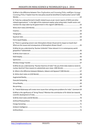 INSIGHTS ON INDIA SCIENCE & TECHNOLOGY Q & A - 2014
http://insightsonindia.com INSIGHTS Page 5
Q-What is the difference between New Exploration and Licensing Policy andOpen Acreage
Licensing Policy? Explain how the new policy would be benefited to hydrocarbon sector? (200
Words)...............................................................................................................................................62
Q-“India has underperformed in health related issues as per recent reports of WHO and other
related organizations”. In the light of this statement explain what ailing India’s health sector and
mention the steps taken by the government in this regard? (200 Words)......................................63
Write short notes (150 Words).........................................................................................................63
Cryonics.............................................................................................................................................63
Holography........................................................................................................................................64
Quantum dots...................................................................................................................................64
Ferro Liquid Display...........................................................................................................................64
Q-“There is a growing concern over Atmospheric Brown Cloud and its impact on South Asia”.
What are the causes and consequences of Atmospheric Brown Cloud? .........................................65
Q-What do you understand by ‘Nuclear Umbrella’? How relevant it is in contemporary world
geopolitics? Substantiate..................................................................................................................66
Q-Write short notes on.....................................................................................................................66
OLED display......................................................................................................................................66
Spintronics ........................................................................................................................................66
Wireless Energy Transfer ..................................................................................................................67
Q-What do you understand by “Nuclear Doctrine of India”? Do you think India needs to revisit its
nuclear doctrine? Give reasons to substantiate your views. (200 Words).......................................67
Q- What is the difference between Malware, Adware and Spyware? (200 Words)........................67
Q- Write short notes on:(150 Words)...............................................................................................68
Augmented Reality............................................................................................................................68
Exascale Computing..........................................................................................................................68
Virtual Reality....................................................................................................................................69
Bio-printing .......................................................................................................................................69
Q- “Inland Waterways will create more issues than solving some problems for India”. Comment 69
Q-What is the significance of ‘String Theory’? Mention the contribution of Dr Ashok Sen towards
scientific development of India.........................................................................................................70
Q-Write short notes on(150 Words).................................................................................................70
Artificial Photosynthesis ...................................................................................................................70
Energy harvesting .............................................................................................................................71
Ambient Intelligence.........................................................................................................................71
Artificial Brain....................................................................................................................................72
 