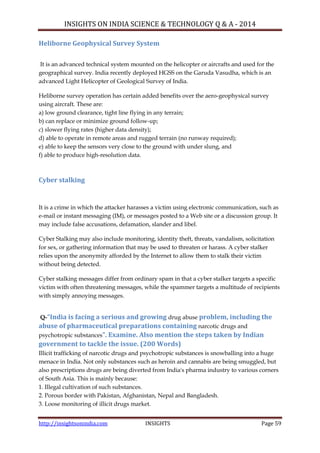 INSIGHTS ON INDIA SCIENCE & TECHNOLOGY Q & A - 2014
http://insightsonindia.com INSIGHTS Page 59
Heliborne Geophysical Survey System
It is an advanced technical system mounted on the helicopter or aircrafts and used for the
geographical survey. India recently deployed HGSS on the Garuda Vasudha, which is an
advanced Light Helicopter of Geological Survey of India.
Heliborne survey operation has certain added benefits over the aero-geophysical survey
using aircraft. These are:
a) low ground clearance, tight line flying in any terrain;
b) can replace or minimize ground follow-up;
c) slower flying rates (higher data density);
d) able to operate in remote areas and rugged terrain (no runway required);
e) able to keep the sensors very close to the ground with under slung, and
f) able to produce high-resolution data.
Cyber stalking
It is a crime in which the attacker harasses a victim using electronic communication, such as
e-mail or instant messaging (IM), or messages posted to a Web site or a discussion group. It
may include false accusations, defamation, slander and libel.
Cyber Stalking may also include monitoring, identity theft, threats, vandalism, solicitation
for sex, or gathering information that may be used to threaten or harass. A cyber stalker
relies upon the anonymity afforded by the Internet to allow them to stalk their victim
without being detected.
Cyber stalking messages differ from ordinary spam in that a cyber stalker targets a specific
victim with often threatening messages, while the spammer targets a multitude of recipients
with simply annoying messages.
Q-“India is facing a serious and growing drug abuse problem, including the
abuse of pharmaceutical preparations containing narcotic drugs and
psychotropic substances”. Examine. Also mention the steps taken by Indian
government to tackle the issue. (200 Words)
Illicit trafficking of narcotic drugs and psychotropic substances is snowballing into a huge
menace in India. Not only substances such as heroin and cannabis are being smuggled, but
also prescriptions drugs are being diverted from India's pharma industry to various corners
of South Asia. This is mainly because:
1. Illegal cultivation of such substances.
2. Porous border with Pakistan, Afghanistan, Nepal and Bangladesh.
3. Loose monitoring of illicit drugs market.
 
