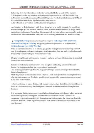 INSIGHTS ON INDIA SCIENCE & TECHNOLOGY Q & A - 2014
http://insightsonindia.com INSIGHTS Page 60
Following steps have been taken by the Government of India to control this menace:
1. Strengthen border mechanisms with neighbouring countries to curb illicit trafficking.
2. Narcotics Control Bureau under Narcotic Drugs and Psychotropic Substances (NDPS) Act
for prohibition, control and regulation of such substances.
3. Investments in prevention and treatment of drug abuse.
Any strategy to deal effectively with drugs abuse has to be multi-pronged. So, apart from
the above steps by GoI, we must sensitize youth, who are most vulnerable to drugs abuse,
against such substances. Controlling this menace will not only help us economically, savings
in healthcare and crime-related costs, but also in building a healthier and mindful society.
Q-“Despite having immense hydrocarbon reserves India’s growth has been
stunted leading to country being marginalized in geopolitics of hydrocarbons”.
Critically analyze. (200 Words)
India is sometimes referred to as oil and gas guzzler owing to its ever increasing demand
and dependence on hydrocarbon imports. And more often than not such a reality has made
the country vulnerable to geo-political maneouvers.
Despite being blessed with immense resource , we have not been able to realize its potential.
Some of the reasons include,
Limited expertise and technical know how to explore undulating terrains and ocean
basins.The instances of shale gas exploration is an example
The licensing done through NELP is plagued with legal hassles as being witnessed in KG
basin oil exploration.
With the pursuit to maximise revenues , there is a shift from production sharing to revenue
sharing contract process. The latter would not encourage risky investmentments as would
have done by the former.
4.The recent spate of scams dealing with natural resources has dented investor confidence in
India as can be seen in very few foreign and domestic investors interested in exploration
business
It is suggested that the government must help realistically assess the hydrocarbon resources.
Increased dependence on imports would not bode well to the future. This must be
supported by providing geological information, and by improving the risk-reward ratio for
investors. Further a better regulation coupled with removal of unnecessary controls is the
way forward
 