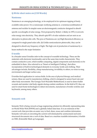 INSIGHTS ON INDIA SCIENCE & TECHNOLOGY Q & A - 2014
http://insightsonindia.com INSIGHTS Page 61
Q-Write short notes on (150 Words)
Nantenna
Nantenna is an emerging technology, to be employed in for optimum tapping of freely
available solar power. It is a nonoscopic rectifying antenna ie. a rectenna (combination of
antenna and rectifier In simpler sense an electromagnetic conductor designed to absorb
specific wavelengths of solar energy. First proposed by Robert .L.Bailey in 1972, it converts
solar energy into electricity. They absorb upto 85% of solar radiation and are seen as an
alternative to photovaltic cells. The pros of Nantenna are: (a) High theoretical efficiency as
compared to single panel solar cells. (b) Unlike semiconductor photovaltic, they can be
designed to absorb any frequency of light. The high cost of production of nantennas by e-
beam method is the major limitation
E-textile
In a broader sense E-textiles refer to the concept of wearable technology. These are the
materials with electronic functionality and at the same time textile characteristic. They
contain conductive yarn, which enables computing, digital components and electronics to be
embedded in them. Also referred to as "Smart or Intelligent Clothing", that allow
incorporation of built-in technological elements in everyday textile and clothing. Their
advantages include, flexibility, cheap manufacturing, invisibility to others, no wires to snag
environment and larger surface area.
E-textiles find application in various fields. In the area of physical therapy and medical
science, these are used to manufacture clothing, which is designed to sensor heart rate and
other body movements. The Georgia Tech Wearable Motherboard, is used to detect bullet
wounds and monitor vital body signals during combat conditions. In the field of IT, they are
used in smart home technologies to detect movements, manufacture of textile switches and
keyboards, among many others.
Semantic web
Semantic Web is being viewed as huge engineering solution for efficiently representing data
on World Wide Web (WWW) and a globally linked data base. It is an extension of the
current web, that provides an easier way to find, share, reuse and combine information.
Semantic web aims at converting the current web dominated by unstructured and semi-
structured documents into a web of data. Based on a machine readable information, it builds
on XML (Extensible Mark up Language).
 