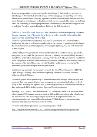 INSIGHTS ON INDIA SCIENCE & TECHNOLOGY Q & A - 2014
http://insightsonindia.com INSIGHTS Page 62
Semantic web provides a common format for interchange of data, while on web there is
interchange of documents. It presents to us a common language for recording , how data
relates to real world objects, allowing a person or machine to start at one database and then
move through an unending set of databases, which are not connected by wires, but by being
about the same thing. It enables people to share content beyond the borders of applications
or websites. Therefore a natural paradigm shift from the daily use of web.
Q-What is the difference between New Exploration and Licensing Policy andOpen
Acreage Licensing Policy? Explain how the new policy would be benefited to
hydrocarbon sector? (200 Words)
The New Exploration Licensing Policy (NELP) was launched by the Government for
accelerating the pace of hydrocarbon exploration in the country. It was introduced to boost
the production of oil and natural gas and providing level playing field for both public and
private players.
Unlike NELP, where government invites bids for a bunch of identified oil and gas blocks,
companies can approach the government anytime expressing interest in bidding for one or
more blocks under Open Exploration Licensing Policy (OALP). The government would then
invite competitive bids from others interested in the same blocks and allocate them based on
the outcome of the bids. This would provide ‗flexibility and frequent opportunity‘ for
investors to participate in exploration and production.
India is moving gradually but inexorably towards the OALP from the current NELP. The
Open Acreage Licensing Policy has been adopted by countries like France, Thailand,
Malaysia, UK and Pakistan.
The OALP system offers opportunity to investors to evaluate acreages round the year and
carve out their own areas with perceived work program commitments. It allows in depth
study of data including the regional data. It provides possibility of collaborative ventures in
data gathering, R &D with Government Agencies/Private companies.
Although DGH /MoPNG have embarked on OALP as far back as in 2004, it has not taken
off as expected. Oft repeated announcements in different forums with no take off dates may
not be conducive. The most important pre-requisite for its implementation is the
establishment of robust National Data Repository (NDR) followed by adoptable policy
initiatives and attendant incentives to the investors.
For better and detail explaination please refer important article ----
http://insightsonindia.com/2014/10/23/indias-energy-security-oil-and-gas-sector/
 