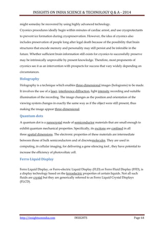 INSIGHTS ON INDIA SCIENCE & TECHNOLOGY Q & A - 2014
http://insightsonindia.com INSIGHTS Page 64
might someday be recovered by using highly advanced technology.
Cryonics procedures ideally begin within minutes of cardiac arrest, and use cryoprotectants
to prevent ice formation during cryopreservation. However, the idea of cryonics also
includes preservation of people long after legal death because of the possibility that brain
structures that encode memory and personality may still persist and be inferable in the
future. Whether sufficient brain information still exists for cryonics to successfully preserve
may be intrinsically unprovable by present knowledge. Therefore, most proponents of
cryonics see it as an intervention with prospects for success that vary widely depending on
circumstances.
Holography
Holography is a technique which enables three-dimensional images (holograms) to be made.
It involves the use of a laser, interference,diffraction, light intensity recording and suitable
illumination of the recording. The image changes as the position and orientation of the
viewing system changes in exactly the same way as if the object were still present, thus
making the image appear three-dimensional.
Quantum dots
A quantum dot is a nanocrystal made of semiconductor materials that are small enough to
exhibit quantum mechanical properties. Specifically, its excitons are confined in all
three spatial dimensions. The electronic properties of these materials are intermediate
between those of bulk semiconductors and of discretemolecules. They are used in
computing, in cellular imaging, for delivering a gene silencing tool , they have potential to
increase the efficiency of photovoltaic cell.
Ferro Liquid Display
Ferro Liquid Display, or Ferro-electric Liquid Display (FLD) or Ferro Fluid Display (FFD), is
a display technology based on the ferroelectric properties of certain liquids. Not all such
fluids are crystal but they are generically referred to as Ferro Liquid Crystal Displays
(FLCD).
 