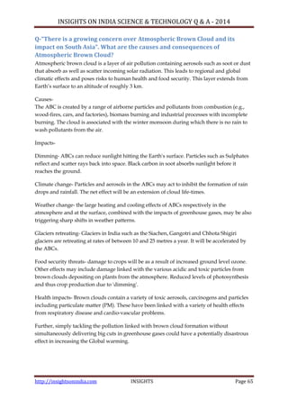 INSIGHTS ON INDIA SCIENCE & TECHNOLOGY Q & A - 2014
http://insightsonindia.com INSIGHTS Page 65
Q-“There is a growing concern over Atmospheric Brown Cloud and its
impact on South Asia”. What are the causes and consequences of
Atmospheric Brown Cloud?
Atmospheric brown cloud is a layer of air pollution containing aerosols such as soot or dust
that absorb as well as scatter incoming solar radiation. This leads to regional and global
climatic effects and poses risks to human health and food security. This layer extends from
Earth‘s surface to an altitude of roughly 3 km.
Causes-
The ABC is created by a range of airborne particles and pollutants from combustion (e.g.,
wood-fires, cars, and factories), biomass burning and industrial processes with incomplete
burning. The cloud is associated with the winter monsoon during which there is no rain to
wash pollutants from the air.
Impacts-
Dimming- ABCs can reduce sunlight hitting the Earth's surface. Particles such as Sulphates
reflect and scatter rays back into space. Black carbon in soot absorbs sunlight before it
reaches the ground.
Climate change- Particles and aerosols in the ABCs may act to inhibit the formation of rain
drops and rainfall. The net effect will be an extension of cloud life-times.
Weather change- the large heating and cooling effects of ABCs respectively in the
atmosphere and at the surface, combined with the impacts of greenhouse gases, may be also
triggering sharp shifts in weather patterns.
Glaciers retreating- Glaciers in India such as the Siachen, Gangotri and Chhota Shigiri
glaciers are retreating at rates of between 10 and 25 metres a year. It will be accelerated by
the ABCs.
Food security threats- damage to crops will be as a result of increased ground level ozone.
Other effects may include damage linked with the various acidic and toxic particles from
brown clouds depositing on plants from the atmosphere. Reduced levels of photosynthesis
and thus crop production due to 'dimming'.
Health impacts- Brown clouds contain a variety of toxic aerosols, carcinogens and particles
including particulate matter (PM). These have been linked with a variety of health effects
from respiratory disease and cardio-vascular problems.
Further, simply tackling the pollution linked with brown cloud formation without
simultaneously delivering big cuts in greenhouse gases could have a potentially disastrous
effect in increasing the Global warming.
 