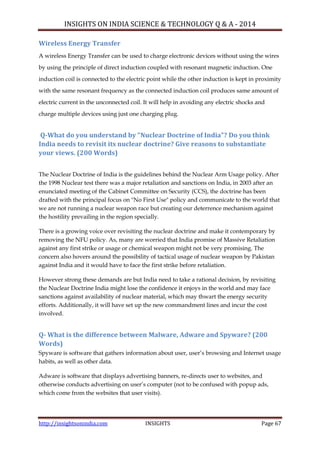 INSIGHTS ON INDIA SCIENCE & TECHNOLOGY Q & A - 2014
http://insightsonindia.com INSIGHTS Page 67
Wireless Energy Transfer
A wireless Energy Transfer can be used to charge electronic devices without using the wires
by using the principle of direct induction coupled with resonant magnetic induction. One
induction coil is connected to the electric point while the other induction is kept in proximity
with the same resonant frequency as the connected induction coil produces same amount of
electric current in the unconnected coil. It will help in avoiding any electric shocks and
charge multiple devices using just one charging plug.
Q-What do you understand by “Nuclear Doctrine of India”? Do you think
India needs to revisit its nuclear doctrine? Give reasons to substantiate
your views. (200 Words)
The Nuclear Doctrine of India is the guidelines behind the Nuclear Arm Usage policy. After
the 1998 Nuclear test there was a major retaliation and sanctions on India, in 2003 after an
enunciated meeting of the Cabinet Committee on Security (CCS), the doctrine has been
drafted with the principal focus on "No First Use" policy and communicate to the world that
we are not running a nuclear weapon race but creating our deterrence mechanism against
the hostility prevailing in the region specially.
There is a growing voice over revisiting the nuclear doctrine and make it contemporary by
removing the NFU policy. As, many are worried that India promise of Massive Retaliation
against any first strike or usage or chemical weapon might not be very promising. The
concern also hovers around the possibility of tactical usage of nuclear weapon by Pakistan
against India and it would have to face the first strike before retaliation.
However strong these demands are but India need to take a rational decision, by revisiting
the Nuclear Doctrine India might lose the confidence it enjoys in the world and may face
sanctions against availability of nuclear material, which may thwart the energy security
efforts. Additionally, it will have set up the new commandment lines and incur the cost
involved.
Q- What is the difference between Malware, Adware and Spyware? (200
Words)
Spyware is software that gathers information about user, user‘s browsing and Internet usage
habits, as well as other data.
Adware is software that displays advertising banners, re-directs user to websites, and
otherwise conducts advertising on user‘s computer (not to be confused with popup ads,
which come from the websites that user visits).
 