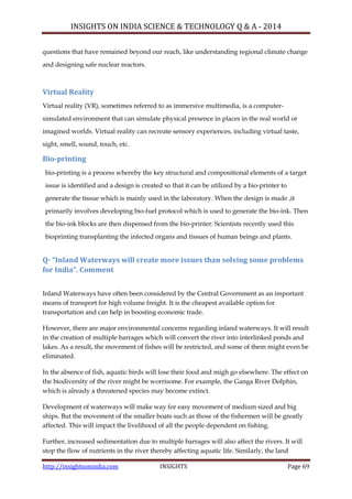 INSIGHTS ON INDIA SCIENCE & TECHNOLOGY Q & A - 2014
http://insightsonindia.com INSIGHTS Page 69
questions that have remained beyond our reach, like understanding regional climate change
and designing safe nuclear reactors.
Virtual Reality
Virtual reality (VR), sometimes referred to as immersive multimedia, is a computer-
simulated environment that can simulate physical presence in places in the real world or
imagined worlds. Virtual reality can recreate sensory experiences, including virtual taste,
sight, smell, sound, touch, etc.
Bio-printing
bio-printing is a process whereby the key structural and compositional elements of a target
issue is identified and a design is created so that it can be utilized by a bio-printer to
generate the tissue which is mainly used in the laboratory. When the design is made ,it
primarily involves developing bio-fuel protocol which is used to generate the bio-ink. Then
the bio-ink blocks are then dispensed from the bio-printer. Scientists recently used this
bioprinting transplanting the infected organs and tissues of human beings and plants.
Q- “Inland Waterways will create more issues than solving some problems
for India”. Comment
Inland Waterways have often been considered by the Central Government as an important
means of transport for high volume freight. It is the cheapest available option for
transportation and can help in boosting economic trade.
However, there are major environmental concerns regarding inland waterways. It will result
in the creation of multiple barrages which will convert the river into interlinked ponds and
lakes. As a result, the movement of fishes will be restricted, and some of them might even be
eliminated.
In the absence of fish, aquatic birds will lose their food and migh go elsewhere. The effect on
the biodiversity of the river might be worrisome. For example, the Ganga River Dolphin,
which is already a threatened species may become extinct.
Development of waterways will make way for easy movement of medium sized and big
ships. But the movement of the smaller boats such as those of the fishermen will be greatly
affected. This will impact the livelihood of all the people dependent on fishing.
Further, increased sedimentation due to multiple barrages will also affect the rivers. It will
stop the flow of nutrients in the river thereby affecting aquatic life. Similarly, the land
 