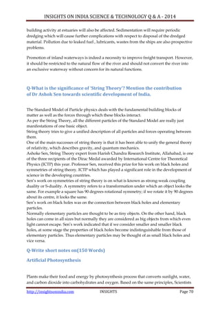 INSIGHTS ON INDIA SCIENCE & TECHNOLOGY Q & A - 2014
http://insightsonindia.com INSIGHTS Page 70
building activity at estuaries will also be affected. Sedimentation will require periodic
dredging which will cause further complications with respect to disposal of the dredged
material. Pollution due to leaked fuel , lubricants, wastes from the ships are also prospective
problems.
Promotion of inland waterways is indeed a necessity to improve freight transport. However,
it should be restricted to the natural flow of the river and should not convert the river into
an exclusive waterway without concern for its natural functions.
Q-What is the significance of ‘String Theory’? Mention the contribution
of Dr Ashok Sen towards scientific development of India.
The Standard Model of Particle physics deals with the fundamental building blocks of
matter as well as the forces through which these blocks interact.
As per the String Theory, all the different particles of the Standard Model are really just
manifestations of one basic object.
String theory tries to give a unified description of all particles and forces operating between
them.
One of the main successes of string theory is that it has been able to unify the general theory
of relativity, which describes gravity, and quantum mechanics.
Ashoke Sen, String Theory expert from Harish Chandra Research Institute, Allahabad, is one
of the three recipients of the Dirac Medal awarded by International Centre for Theoretical
Physics (ICTP) this year. Professor Sen, received this prize for his work on black holes and
symmetries of string theory. ICTP which has played a significant role in the development of
science in the developing countries.
Sen‘s work on symmetries of string theory is on what is known as strong-weak coupling
duality or S-duality. A symmetry refers to a transformation under which an object looks the
same. For example a square has 90 degrees rotational symmetry; if we rotate it by 90 degrees
about its centre, it looks the same.
Sen‘s work on black holes was on the connection between black holes and elementary
particles.
Normally elementary particles are thought to be as tiny objects. On the other hand, black
holes can come in all sizes but normally they are considered as big objects from which even
light cannot escape. Sen‘s work indicated that if we consider smaller and smaller black
holes, at some stage the properties of black holes become indistinguishable from those of
elementary particles. Thus elementary particles may be thought of as small black holes and
vice versa.
Q-Write short notes on(150 Words)
Artificial Photosynthesis
Plants make their food and energy by photosynthesis process that converts sunlight, water,
and carbon dioxide into carbohydrates and oxygen. Based on the same principles, Scientists
 