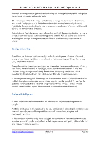 INSIGHTS ON INDIA SCIENCE & TECHNOLOGY Q & A - 2014
http://insightsonindia.com INSIGHTS Page 71
has been evolving chemical processes for capturing and storing the energy from sunlight in
the chemical bonds of a fuel (a solar fuel).
The advantages of this technology are that the solar energy can be immediately converted
and stored. The by-products of these chemical reactions are environmentally friendly.
Artificially photosynthesized fuel would be a carbon-neutral source of energy, which could
be used for transportation or homes.
But as it is new field of research, materials used for artificial photosynthesis often corrode in
water, so they may be less stable over long periods of time. Also the overall cost is not yet
advantageous enough to compete with fossil fuels as a commercially viable source of
energy.
Energy harvesting
Fossil fuels are finite and environmentally costly. Recovering even a fraction of wasted
energy would have a significant economic and environmental impact. Energy harvesting
(EH) helps in this purpose.
Energy harvesting, or energy scavenging, is a process that captures small amounts of energy
that would otherwise be lost as heat, light, sound, vibration or movement. It uses this
captured energy to improve efficiency. For example, computing costs would be cut
significantly if waste heat were harvested and used to help power the computer.
It also helps in enabling new technology like wireless sensor networks, underwater sensors
or black boxes in aero planes etc. where bigger batteries can‘t be installed. EH also has the
potential to replace batteries for small, low power electronic devices. This has several
benefits like no need to replace batteries which is also environmentally friendly.
Ambient Intelligence
It refers to electronic environments that are sensitive and responsive to the presence of
people.
Ambient intelligence is closely related to the long term vision of an intelligent service system
in which technologies are able to provide contextual, personalized, adaptive and
participative services.
It has the vision of people living easily in digital environments in which the electronics are
sensitive to people's needs, personalized to their requirements, anticipatory of their behavior
and responsive to their presence.
 