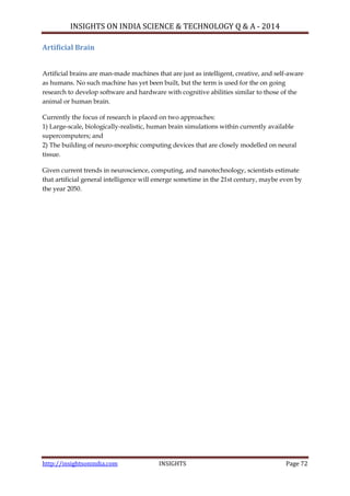INSIGHTS ON INDIA SCIENCE & TECHNOLOGY Q & A - 2014
http://insightsonindia.com INSIGHTS Page 72
Artificial Brain
Artificial brains are man-made machines that are just as intelligent, creative, and self-aware
as humans. No such machine has yet been built, but the term is used for the on going
research to develop software and hardware with cognitive abilities similar to those of the
animal or human brain.
Currently the focus of research is placed on two approaches:
1) Large-scale, biologically-realistic, human brain simulations within currently available
supercomputers; and
2) The building of neuro-morphic computing devices that are closely modelled on neural
tissue.
Given current trends in neuroscience, computing, and nanotechnology, scientists estimate
that artificial general intelligence will emerge sometime in the 21st century, maybe even by
the year 2050.
 