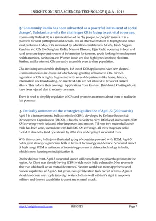 INSIGHTS ON INDIA SCIENCE & TECHNOLOGY Q & A - 2014
http://insightsonindia.com INSIGHTS Page 7
Q-“Community Radio has been advocated as a powerful instrument of social
change”. Substantiate with the challenges CR is facing to get vital coverage.
Community Radio (CR) is a manifestation of the "by people, for people" mantra. It is a
platform for local participation and debate. It is an effective medium to highlight and solve
local problems. Today, CRs are owned by educational institutions, NGOs, Krishi Vigyan
Kendras, etc. CRs like Sangham Radio, Namma Dhwani, Ujjas Radio operating in local and
rural areas are important sources of information for farmers, youth looking for employment,
health, nutrition, sanitation, etc. Women issues are also highlighted on these platform.
Further, unlike internet, CRs are easily accessible even to slum population.
CRs are facing considerable challenges. 148 out of 1200 applications have been cleared.
Communications is in Union List which delays granting of licence to CRs. Further,
regulation of CRs is highly fragmented with several departments like home, defence,
information and broadcasting, etc. involved. CRs are not allowed to broadcast current
affairs. This reduces their coverage. Applications from Kashmir, Jharkhand, Chattisgarh, etc.
have been rejected due to security concerns.
There is need to simplify regulation of CRs and promote awareness about them to realize its
full potential
Q- Critically comment on the strategic significance of Agni-5. (200 words)
Agni 5 is a intercontinental ballistic missile (ICBM), developed by Defence Research &
Development Organization (DRDO). It has the capacity to carry 1000 kg of arsenal upto 5000
KM covering whole Asia and other important land masses. Till now two successful launch
trails has been done, second one with full 5000 KM coverage. All three stages are solid
fueled. It should be field operational by 2016 after undergoing 5 successful trials.
With this success , India joins illustrated group of countries powered with ICBM. Agni-5
holds great strategic significance both in terms of technology and defence. Successful launch
of high range ICBM is testimony of increasing prowess in defence technology in India,
which is now focusing on indiginization it.
On the defense front, Agni-5 successful launch will consolidate the powerful position in the
region. As China was already having ICBM which made India vulnerable. Now reverse is
also true which will act as mutual deterrence. Western world was more apprehensive of
nuclear capabilities of Agni-5. But given, non -proliferation track record of India, Agni -5
should not cause any ripple in foreign waters. India is well within it's right to empower
military and defence capabilities to avert any external attack.
 