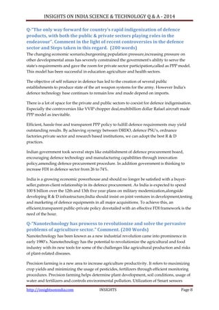 INSIGHTS ON INDIA SCIENCE & TECHNOLOGY Q & A - 2014
http://insightsonindia.com INSIGHTS Page 8
Q-“The only way forward for country’s rapid indigenization of defence
products, with both the public & private sectors playing roles in the
endeavour”. Comment in the light of recent controversies in the defence
sector and Steps taken in this regard. (200 words)
The changing economic scenario,burgeoning population pressure,increasing pressure on
other developmental areas has severely constrained the government's ability to serve the
state's requirements and gave the room for private sector participation,called as PPP model.
This model has been successful in education agriculture and health sectors.
The objective of self reliance in defence has led to the creation of several public
establishments to produce state of the art weapon systems for the army. However India's
defence technology base continues to remain low and made depend on imports.
There is a lot of space for the private and public sectors to coexist for defence indigenisation.
Especially the controversies like VVIP chopper deal,multibillion dollar Rafael aircraft made
PPP model as inevitable.
Efficient, hassle free and transparent PPP policy to fulfill defence requirements may yield
outstanding results. By achieving synergy between DRDO, defence PSU's, ordnance
factories,private sector and research based institutions, we can adopt the best R & D
practices.
Indian government took several steps like establishment of defence procurement board,
encouraging defence technology and manufacturing capabilities through innovation
policy,amending defence procurement procedure. In addition government is thinking to
increase FDI in defence sector from 26 to 74%.
India is a growing economic powerhouse and should no longer be satisfied with a buyer-
seller,patron-client relationship in its defence procurement. As India is expected to spend
100 $ billion over the 12th and 13th five year plans on military modernization,alongside
developing R & D infrastructure,India should insist on joint ventures in development,testing
and marketing of defence equipments in all major acquisitions. To achieve this, an
efficient,transparent public-private policy dovetailed with an effective FDI framework is the
need of the hour.
Q-“Nanotechnology has prowess to revolutionize and solve the pervasive
problems of agriculture sector.” Comment. (200 Words)
Nanotechnology has been known as a new industrial revolution came into prominence in
early 1980‘s. Nanotechnology has the potential to revolutionize the agricultural and food
industry with its new tools for some of the challenges like agricultural production and risks
of plant-related diseases.
Precision farming is a new area to increase agriculture productivity. It refers to maximizing
crop yields and minimizing the usage of pesticides, fertilizers through efficient monitoring
procedures. Precision farming helps determine plant development, soil conditions, usage of
water and fertilizers and controls environmental pollution. Utilization of Smart sensors
 