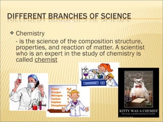 Chemistry
- is the science of the composition structure,
properties, and reaction of matter. A scientist
who is an expert in the study of chemistry is
called chemist
 