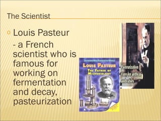 The Scientist
o Louis Pasteur
- a French
scientist who is
famous for
working on
fermentation
and decay,
pasteurization
 