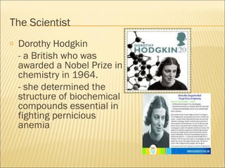 The Scientist
o Dorothy Hodgkin
- a British who was
awarded a Nobel Prize in
chemistry in 1964.
- she determined the
structure of biochemical
compounds essential in
fighting pernicious
anemia
 