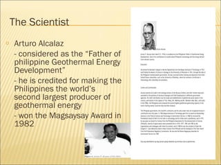 The Scientist
o Arturo Alcalaz
- considered as the “Father of
philippine Geothermal Energy
Development”
- he is credited for making the
Philippines the world’s
second largest producer of
geothermal energy
- won the Magsaysay Award in
1982
 