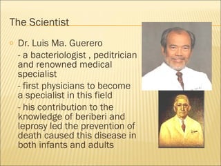 The Scientist
o Dr. Luis Ma. Guerero
- a bacteriologist , peditrician
and renowned medical
specialist
- first physicians to become
a specialist in this field
- his contribution to the
knowledge of beriberi and
leprosy led the prevention of
death caused this disease in
both infants and adults
 