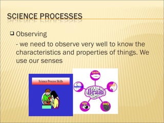  Observing
- we need to observe very well to know the
characteristics and properties of things. We
use our senses
 