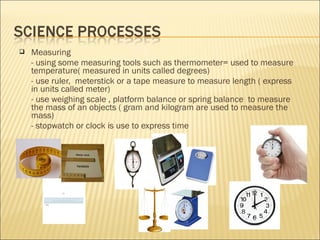  Measuring
- using some measuring tools such as thermometer= used to measure
temperature( measured in units called degrees)
- use ruler, meterstick or a tape measure to measure length ( express
in units called meter)
- use weighing scale , platform balance or spring balance to measure
the mass of an objects ( gram and kilogram are used to measure the
mass)
- stopwatch or clock is use to express time
 