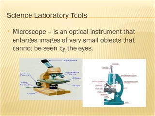 Science Laboratory Tools
• Microscope – is an optical instrument that
enlarges images of very small objects that
cannot be seen by the eyes.
 