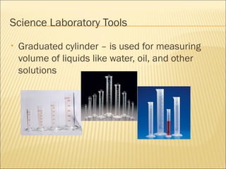 Science Laboratory Tools
• Graduated cylinder – is used for measuring
volume of liquids like water, oil, and other
solutions
 