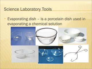 Science Laboratory Tools
• Evaporating dish – is a porcelain dish used in
evaporating a chemical solution
 