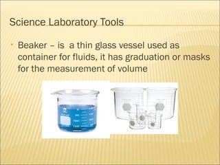 Science Laboratory Tools
• Beaker – is a thin glass vessel used as
container for fluids, it has graduation or masks
for the measurement of volume
 