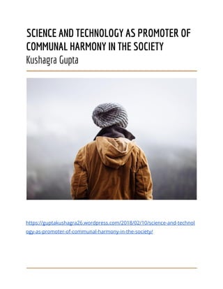 SCIENCE AND TECHNOLOGY AS PROMOTER OF
COMMUNAL HARMONY IN THE SOCIETY
Kushagra Gupta
https://guptakushagra26.wordpress.com/2018/02/10/science-and-technol
ogy-as-promoter-of-communal-harmony-in-the-society/
 