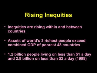 Rising Inequities
• Inequities are rising within and between
countries
• Assets of world’s 3 richest people exceed
combined GDP of poorest 48 countries
• 1.2 billion people living on less than $1 a day
and 2.8 billion on less than $2 a day (1998)
 