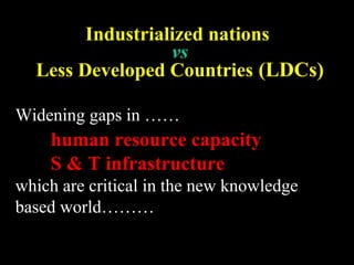Industrialized nations
vs
Less Developed Countries (LDCs)
Widening gaps in ……
human resource capacity
S & T infrastructure
which are critical in the new knowledge
based world………
 