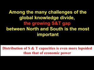 Among the many challenges of the
global knowledge divide,
the growing S&T gap
between North and South is the most
important
Distribution of S & T capacities is even more lopsided
than that of economic power
 