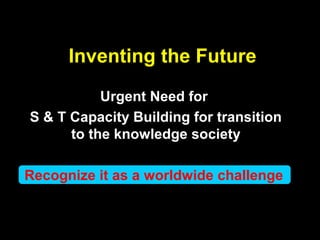 Inventing the Future
Urgent Need for
S & T Capacity Building for transition
to the knowledge society
Recognize it as a worldwide challenge
 