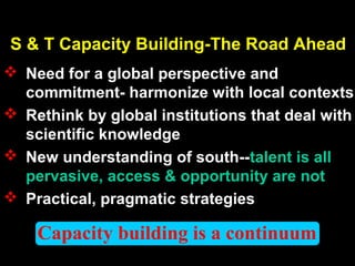 Capacity building is a continuum
S & T Capacity Building-The Road Ahead
 Need for a global perspective and
commitment- harmonize with local contexts
 Rethink by global institutions that deal with
scientific knowledge
 New understanding of south--talent is all
pervasive, access & opportunity are not
 Practical, pragmatic strategies
 