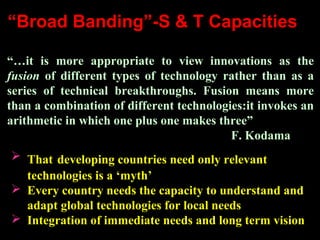“Broad Banding”-S & T Capacities
“…it is more appropriate to view innovations as the
fusion of different types of technology rather than as a
series of technical breakthroughs. Fusion means more
than a combination of different technologies:it invokes an
arithmetic in which one plus one makes three”
F. Kodama
 That developing countries need only relevant
technologies is a ‘myth’
 Every country needs the capacity to understand and
adapt global technologies for local needs
 Integration of immediate needs and long term vision
 