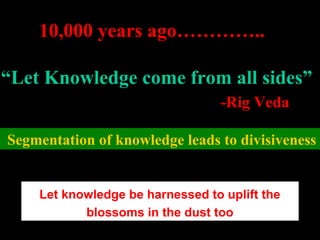 10,000 years ago…………..
“Let Knowledge come from all sides”
-Rig Veda
Segmentation of knowledge leads to divisiveness
Let knowledge be harnessed to uplift the
blossoms in the dust too
 