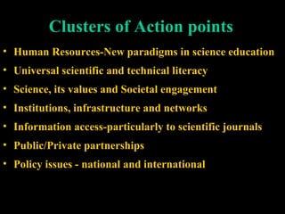 Clusters of Action points
• Human Resources-New paradigms in science education
• Universal scientific and technical literacy
• Science, its values and Societal engagement
• Institutions, infrastructure and networks
• Information access-particularly to scientific journals
• Public/Private partnerships
• Policy issues - national and international
 