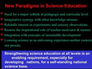  Need for a major rethink at pedagogic and curricular level
 Imaginative synergy with other knowledge streams
 Rekindle interest in experiments and sensory observations
 Restore the inspirational role of teacher-motivator & mentor
 Integration with concepts of sustainable development
 Learning science as an enlivening experience-neither esoteric
nor prosaic
New Paradigms in Science Education
Strengthening science education at all levels is an
enabling requirement, especially for
developing nations, for a self-standing national
science base.
 