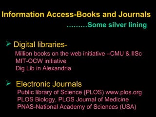 Information Access-Books and Journals
………Some silver lining
 Digital libraries-
Million books on the web initiative –CMU & IISc
MIT-OCW initiative
Dig Lib in Alexandria
 Electronic Journals
Public library of Science {PLOS) www.plos.org
PLOS Biology, PLOS Journal of Medicine
PNAS-National Academy of Sciences (USA)
 