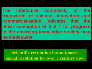 The interactive complexity of the
triumvirate of science, innovation and
commercialization indicates that the
linear conception of S & T for progress
in the emerging knowledge society may
be inadequate.
Scientific revolution has outpaced
social revolution for over a century now
 