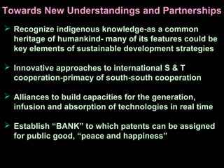  Recognize indigenous knowledge-as a common
heritage of humankind- many of its features could be
key elements of sustainable development strategies
 Innovative approaches to international S & T
cooperation-primacy of south-south cooperation
 Alliances to build capacities for the generation,
infusion and absorption of technologies in real time
 Establish “BANK” to which patents can be assigned
for public good, “peace and happiness”
Towards New Understandings and Partnerships
 