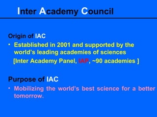 Origin of IAC
• Established in 2001 and supported by the
world’s leading academies of sciences
[Inter Academy Panel, IAP, ~90 academies ]
Purpose of IAC
• Mobilizing the world’s best science for a better
tomorrow.
Inter Academy Council
 