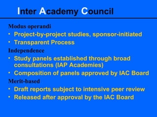Inter Academy Council
Modus operandi
• Project-by-project studies, sponsor-initiated
• Transparent Process
Independence
• Study panels established through broad
consultations (IAP Academies)
• Composition of panels approved by IAC Board
Merit-based
• Draft reports subject to intensive peer review
• Released after approval by the IAC Board
 