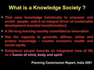 What is a Knowledge Society ?
 That uses knowledge holistically to empower and
enrich people– and is an integral driver of sustainable
development (societal transformation)
 A life-long learning society committed to innovation
 Has the capacity to generate, diffuse, utilize and
protect knowledge - creates economic wealth and
social equity
 Enlightens people towards an integrated view of life
as a fusion of mind, body and spirit
Planning Commission Report, India 2001
 