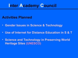 Inter Academy Council
Activities Planned
• Gender Issues in Science & Technology
• Use of Internet for Distance Education in S & T
• Science and Technology in Preserving World
Heritage Sites (UNESCO)
 