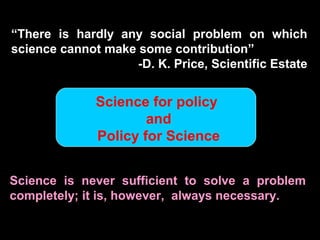 “There is hardly any social problem on which
science cannot make some contribution”
-D. K. Price, Scientific Estate
Science is never sufficient to solve a problem
completely; it is, however, always necessary.
Science for policy
and
Policy for Science
 