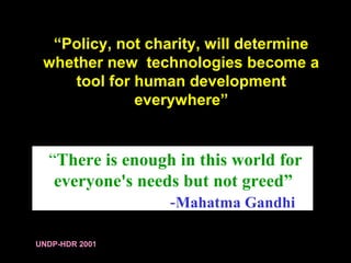 “Policy, not charity, will determine
whether new technologies become a
tool for human development
everywhere”
UNDP-HDR 2001
“There is enough in this world for
everyone's needs but not greed”
-Mahatma Gandhi
 