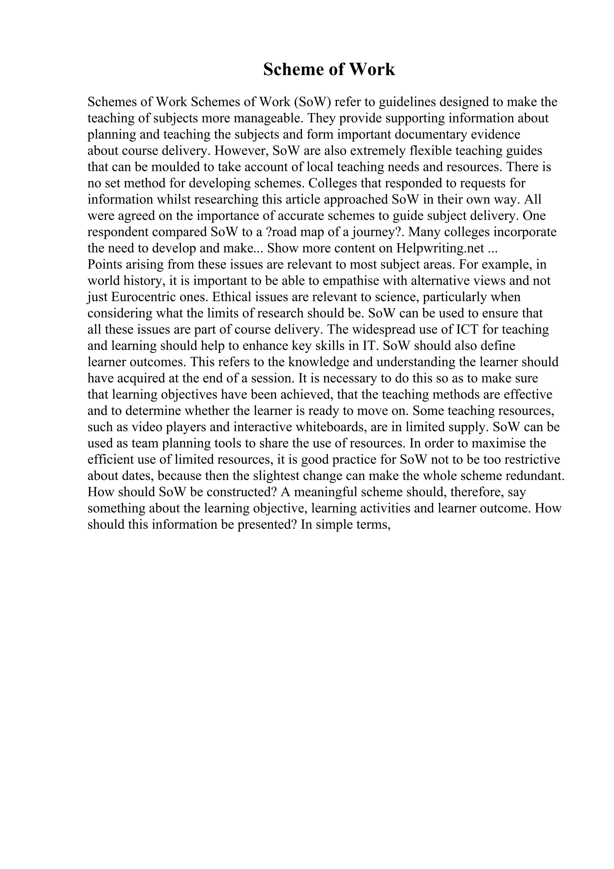 Scheme of Work
Schemes of Work Schemes of Work (SoW) refer to guidelines designed to make the
teaching of subjects more manageable. They provide supporting information about
planning and teaching the subjects and form important documentary evidence
about course delivery. However, SoW are also extremely flexible teaching guides
that can be moulded to take account of local teaching needs and resources. There is
no set method for developing schemes. Colleges that responded to requests for
information whilst researching this article approached SoW in their own way. All
were agreed on the importance of accurate schemes to guide subject delivery. One
respondent compared SoW to a ?road map of a journey?. Many colleges incorporate
the need to develop and make... Show more content on Helpwriting.net ...
Points arising from these issues are relevant to most subject areas. For example, in
world history, it is important to be able to empathise with alternative views and not
just Eurocentric ones. Ethical issues are relevant to science, particularly when
considering what the limits of research should be. SoW can be used to ensure that
all these issues are part of course delivery. The widespread use of ICT for teaching
and learning should help to enhance key skills in IT. SoW should also define
learner outcomes. This refers to the knowledge and understanding the learner should
have acquired at the end of a session. It is necessary to do this so as to make sure
that learning objectives have been achieved, that the teaching methods are effective
and to determine whether the learner is ready to move on. Some teaching resources,
such as video players and interactive whiteboards, are in limited supply. SoW can be
used as team planning tools to share the use of resources. In order to maximise the
efficient use of limited resources, it is good practice for SoW not to be too restrictive
about dates, because then the slightest change can make the whole scheme redundant.
How should SoW be constructed? A meaningful scheme should, therefore, say
something about the learning objective, learning activities and learner outcome. How
should this information be presented? In simple terms,
 