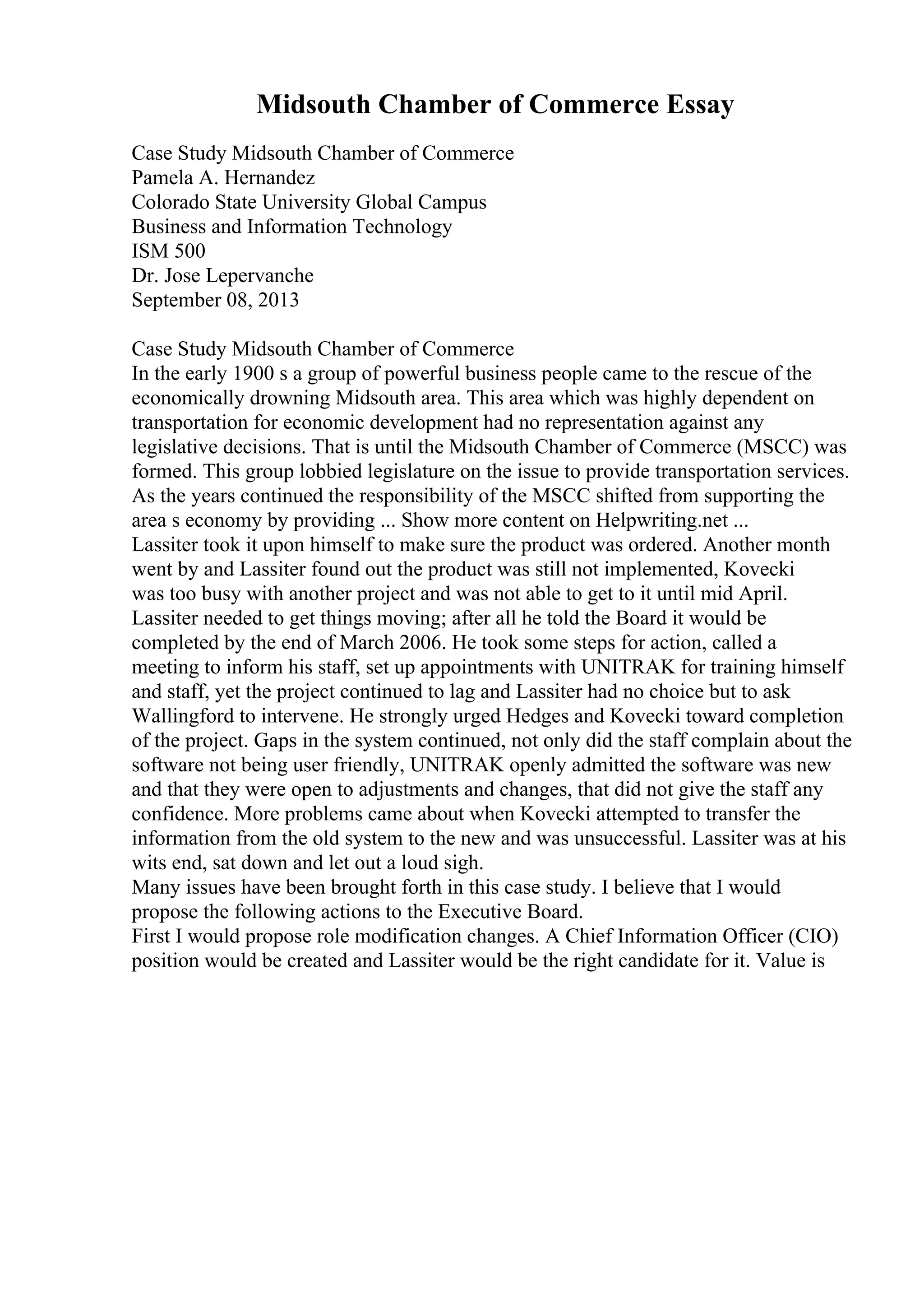 Midsouth Chamber of Commerce Essay
Case Study Midsouth Chamber of Commerce
Pamela A. Hernandez
Colorado State University Global Campus
Business and Information Technology
ISM 500
Dr. Jose Lepervanche
September 08, 2013
Case Study Midsouth Chamber of Commerce
In the early 1900 s a group of powerful business people came to the rescue of the
economically drowning Midsouth area. This area which was highly dependent on
transportation for economic development had no representation against any
legislative decisions. That is until the Midsouth Chamber of Commerce (MSCC) was
formed. This group lobbied legislature on the issue to provide transportation services.
As the years continued the responsibility of the MSCC shifted from supporting the
area s economy by providing ... Show more content on Helpwriting.net ...
Lassiter took it upon himself to make sure the product was ordered. Another month
went by and Lassiter found out the product was still not implemented, Kovecki
was too busy with another project and was not able to get to it until mid April.
Lassiter needed to get things moving; after all he told the Board it would be
completed by the end of March 2006. He took some steps for action, called a
meeting to inform his staff, set up appointments with UNITRAK for training himself
and staff, yet the project continued to lag and Lassiter had no choice but to ask
Wallingford to intervene. He strongly urged Hedges and Kovecki toward completion
of the project. Gaps in the system continued, not only did the staff complain about the
software not being user friendly, UNITRAK openly admitted the software was new
and that they were open to adjustments and changes, that did not give the staff any
confidence. More problems came about when Kovecki attempted to transfer the
information from the old system to the new and was unsuccessful. Lassiter was at his
wits end, sat down and let out a loud sigh.
Many issues have been brought forth in this case study. I believe that I would
propose the following actions to the Executive Board.
First I would propose role modification changes. A Chief Information Officer (CIO)
position would be created and Lassiter would be the right candidate for it. Value is
 