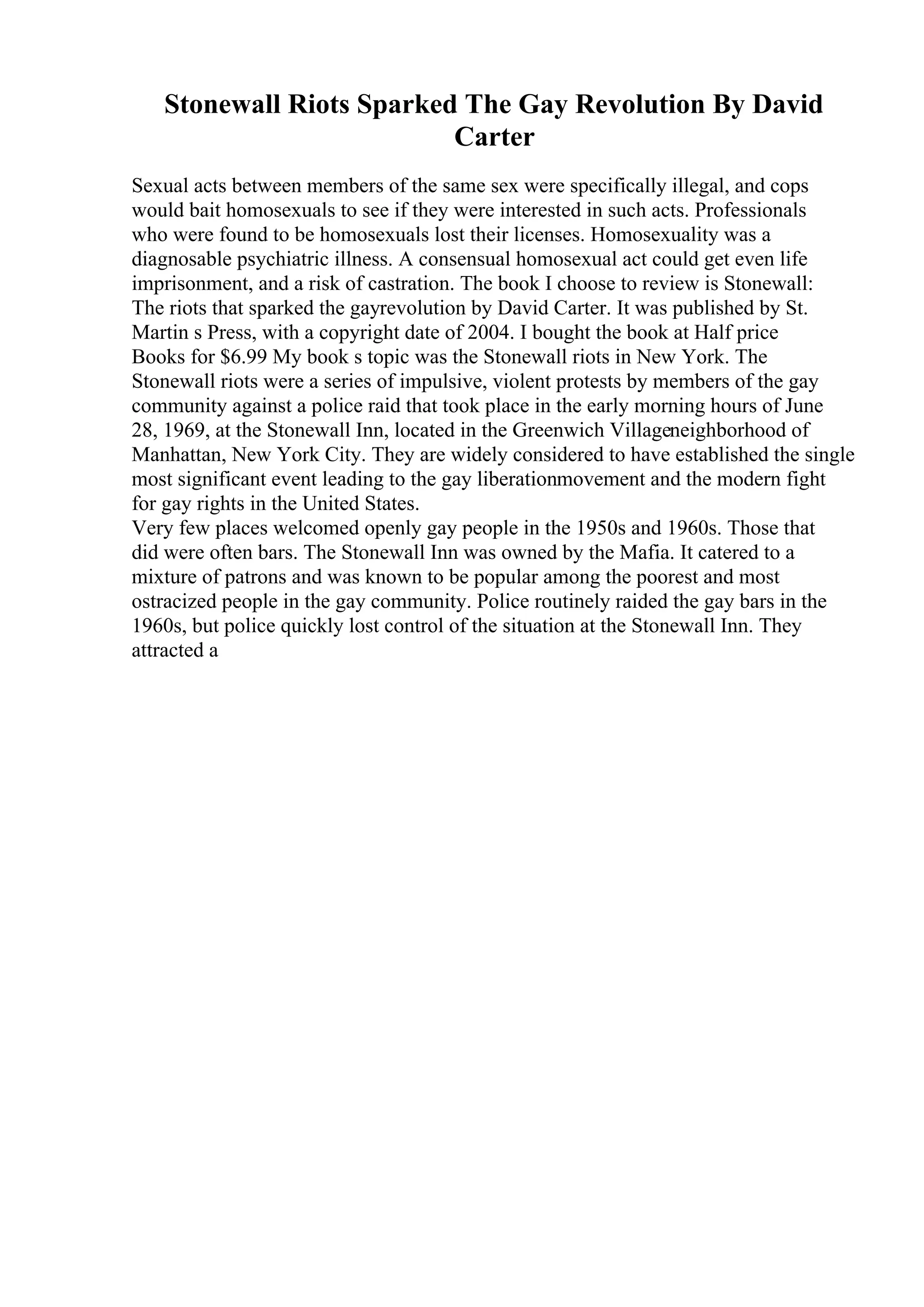 Stonewall Riots Sparked The Gay Revolution By David
Carter
Sexual acts between members of the same sex were specifically illegal, and cops
would bait homosexuals to see if they were interested in such acts. Professionals
who were found to be homosexuals lost their licenses. Homosexuality was a
diagnosable psychiatric illness. A consensual homosexual act could get even life
imprisonment, and a risk of castration. The book I choose to review is Stonewall:
The riots that sparked the gayrevolution by David Carter. It was published by St.
Martin s Press, with a copyright date of 2004. I bought the book at Half price
Books for $6.99 My book s topic was the Stonewall riots in New York. The
Stonewall riots were a series of impulsive, violent protests by members of the gay
community against a police raid that took place in the early morning hours of June
28, 1969, at the Stonewall Inn, located in the Greenwich Villageneighborhood of
Manhattan, New York City. They are widely considered to have established the single
most significant event leading to the gay liberationmovement and the modern fight
for gay rights in the United States.
Very few places welcomed openly gay people in the 1950s and 1960s. Those that
did were often bars. The Stonewall Inn was owned by the Mafia. It catered to a
mixture of patrons and was known to be popular among the poorest and most
ostracized people in the gay community. Police routinely raided the gay bars in the
1960s, but police quickly lost control of the situation at the Stonewall Inn. They
attracted a
 