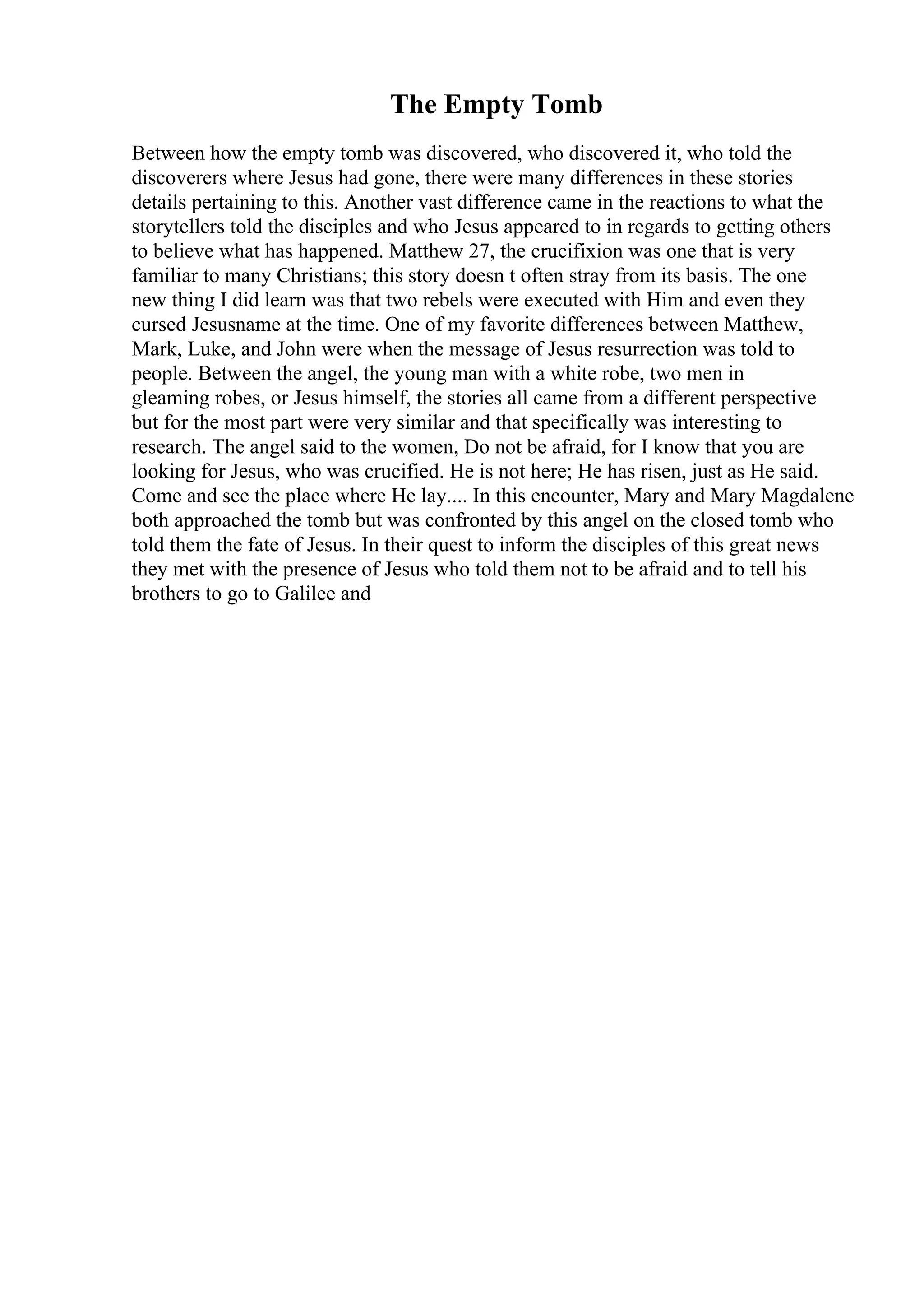 The Empty Tomb
Between how the empty tomb was discovered, who discovered it, who told the
discoverers where Jesus had gone, there were many differences in these stories
details pertaining to this. Another vast difference came in the reactions to what the
storytellers told the disciples and who Jesus appeared to in regards to getting others
to believe what has happened. Matthew 27, the crucifixion was one that is very
familiar to many Christians; this story doesn t often stray from its basis. The one
new thing I did learn was that two rebels were executed with Him and even they
cursed Jesusname at the time. One of my favorite differences between Matthew,
Mark, Luke, and John were when the message of Jesus resurrection was told to
people. Between the angel, the young man with a white robe, two men in
gleaming robes, or Jesus himself, the stories all came from a different perspective
but for the most part were very similar and that specifically was interesting to
research. The angel said to the women, Do not be afraid, for I know that you are
looking for Jesus, who was crucified. He is not here; He has risen, just as He said.
Come and see the place where He lay.... In this encounter, Mary and Mary Magdalene
both approached the tomb but was confronted by this angel on the closed tomb who
told them the fate of Jesus. In their quest to inform the disciples of this great news
they met with the presence of Jesus who told them not to be afraid and to tell his
brothers to go to Galilee and
 
