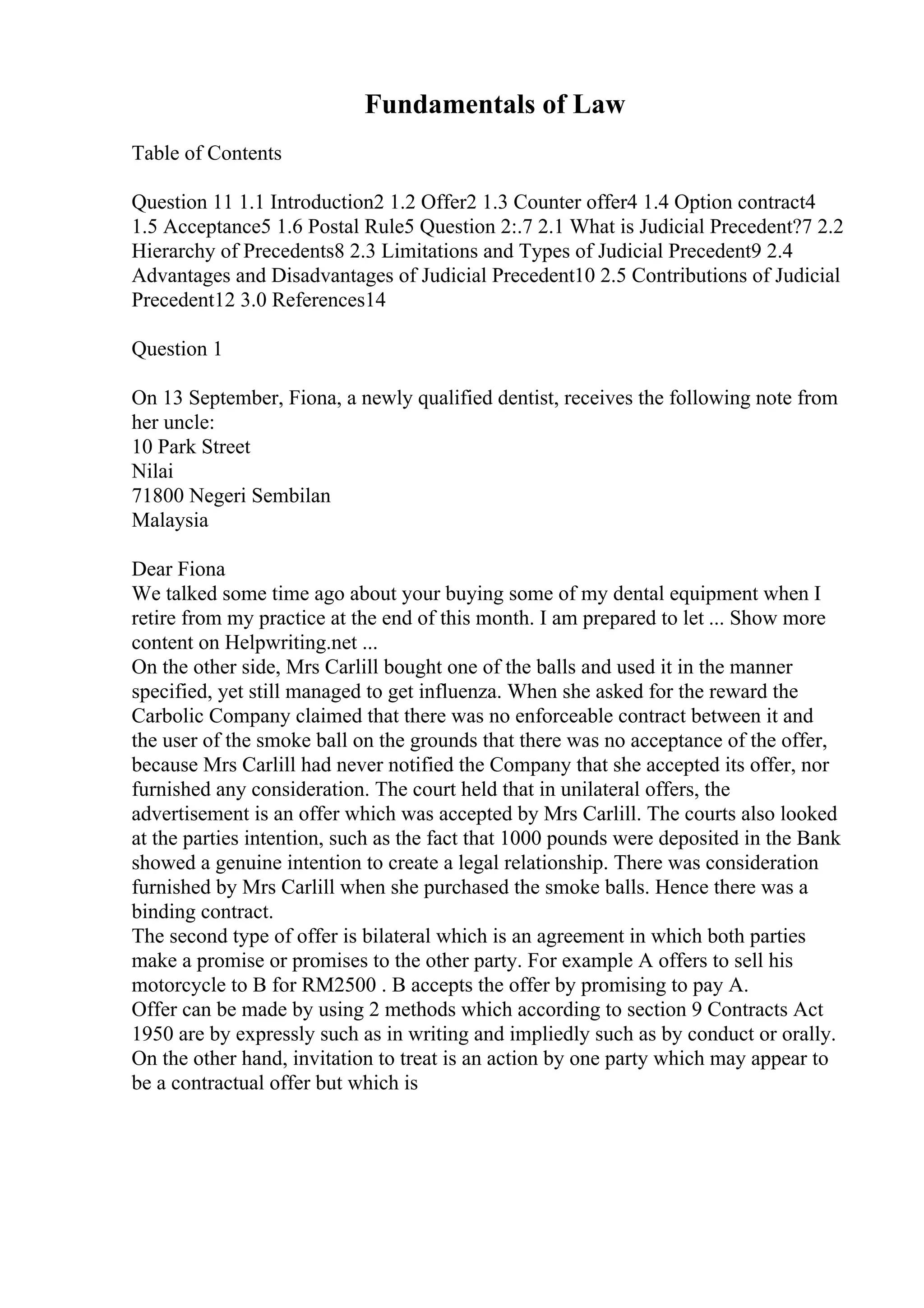 Fundamentals of Law
Table of Contents
Question 11 1.1 Introduction2 1.2 Offer2 1.3 Counter offer4 1.4 Option contract4
1.5 Acceptance5 1.6 Postal Rule5 Question 2:.7 2.1 What is Judicial Precedent?7 2.2
Hierarchy of Precedents8 2.3 Limitations and Types of Judicial Precedent9 2.4
Advantages and Disadvantages of Judicial Precedent10 2.5 Contributions of Judicial
Precedent12 3.0 References14
Question 1
On 13 September, Fiona, a newly qualified dentist, receives the following note from
her uncle:
10 Park Street
Nilai
71800 Negeri Sembilan
Malaysia
Dear Fiona
We talked some time ago about your buying some of my dental equipment when I
retire from my practice at the end of this month. I am prepared to let ... Show more
content on Helpwriting.net ...
On the other side, Mrs Carlill bought one of the balls and used it in the manner
specified, yet still managed to get influenza. When she asked for the reward the
Carbolic Company claimed that there was no enforceable contract between it and
the user of the smoke ball on the grounds that there was no acceptance of the offer,
because Mrs Carlill had never notified the Company that she accepted its offer, nor
furnished any consideration. The court held that in unilateral offers, the
advertisement is an offer which was accepted by Mrs Carlill. The courts also looked
at the parties intention, such as the fact that 1000 pounds were deposited in the Bank
showed a genuine intention to create a legal relationship. There was consideration
furnished by Mrs Carlill when she purchased the smoke balls. Hence there was a
binding contract.
The second type of offer is bilateral which is an agreement in which both parties
make a promise or promises to the other party. For example A offers to sell his
motorcycle to B for RM2500 . B accepts the offer by promising to pay A.
Offer can be made by using 2 methods which according to section 9 Contracts Act
1950 are by expressly such as in writing and impliedly such as by conduct or orally.
On the other hand, invitation to treat is an action by one party which may appear to
be a contractual offer but which is
 